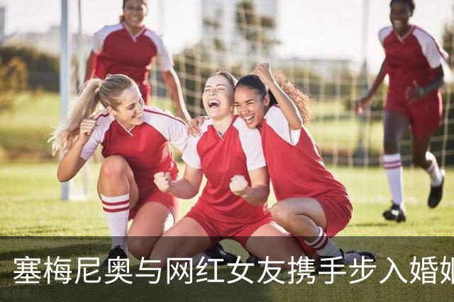 塞梅尼奥与网红女友携手步入婚姻殿堂，祝福如潮涌来！